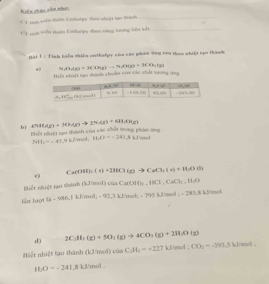 Kiến thức cần nhớ:
CT tinh biển thiên Enthalpy theo nhiệt tạo thành_
1 tinh biển thiên Enthalpy theo năng lượng liên kết:_
Bài 1 : Tính biến thiên enthalpy của các phán ứng sau theo nhiệt tạo thành
a) N_2O_4(g)+3CO(g)to N_2O(g)+3CO_2(g)
Biết nhiệt tạo thành chuẩn của các chất tương ứng
b) 4NH_3(g)+3O_2(g)to 2N_2(g)+6H_2O(g)
Biết nhiệt tạo thành của các chất trong phản ứng :
NH_3=-45 ,9 kJ/mol; H_2O=-241,8kJ/mol
c) Ca(OH)_2(s)+2HCl(g)to CaCl_2(s)+H_2O(l)
Biết nhiệt tạo thành (kJ/mol)ciaCa(OH)_2,HCl,CaCl_2,H_2O
ln lượt là - 986,1 kJ/mol; - 92,3 kJ/mol; - 795 kJ/mol ; -285.8kJ /mot
d) 2C_2H_2(g)+5O_2(g)to 4CO_2(g)+2H_2O(g)
Biết nhiệt tạo thành (kJ/mol) ciaC_2H_2=+227kJ/mol;CO_2=-393 5kJ/m ot
H_2O=-241,8kJ/mol.