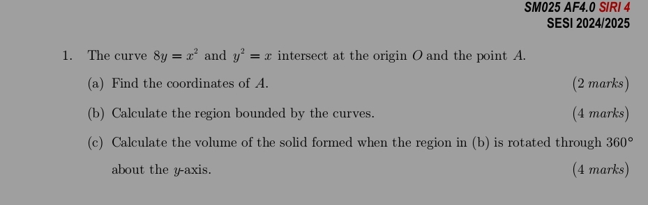 SM025 AF4.0 SIRI 4 
SESI 2024/2025 
1. The curve 8y=x^2 and y^2=x intersect at the origin O and the point A. 
(a) Find the coordinates of A. (2 marks) 
(b) Calculate the region bounded by the curves. (4 marks) 
(c) Calculate the volume of the solid formed when the region in (b) is rotated through 360°
about the yaxis. (4 marks)