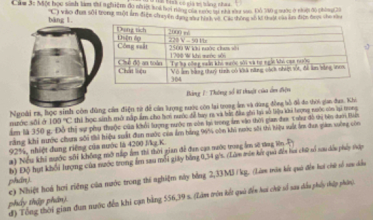 Đ hh bình có giá tị bàng nhaa
Cam 3t Một học sinh làm s nghiệm đo nhiệt aoi họi rững của nước sựi nhà nầu sao. Đô 710 g nước ở nhệi độ phòng(20
bàng l. C) vào đụa sôi trong một ẩm điện ch uyện dạng sâu hình vậ. Các thông số ki thuật của âm điện được cho săg
Bảng 1: Thông số # thuật của ẩm điện
Ngoài ra, học sinh còn đùng cản điện từ đễ cản lượng nước còn lại trong âm và dùng đồng bồ đề đo thời gian đaa. Khi
nước sāi ở 100°C thi học sinh mở nấp ẩm cho hơi nước đễ bay ra và bắc đầu ghi la số liệu khi hượng nuớc còn lại trong
ẩm là 350 g. Đỗ thị sự phụ thuộc của khổi lượng nước m còn lại trong ẩm vào thời gian đaa, T oầu đô thị bên dưới Bản
rằng khi nước chaa sối thi hiệu suất đan mước của ẩm bảng 96% còn khi nước sối thì hiệu vuất ẩm đan giám xuộng còn
92%, nhiệt dung riêng của nước là 4200 J/kg.K.
a) Nếu khi nước sối không mở nấp ẩm thì thời gian để đan cạa nước trong ẩm sẽ tng Hn P 
b) Độ hụt khối lượng của nước trong ẩm sau mỗi giây bằng 0,34 g's. (Làm trên kết quả đển hai chữ số sau dều phẩy thợp
c) Nhiệt hoá hơi riêng của nước trong thí nghiệm này bằng 2,33MJ /kg. (Là trán kết quả đền hai chữ số sau dầu
phán).
d) Tổng thời gian đun nước đến khi cạn bằng 556,39 s. (Lâm trên kết quà đến hai chứ số sau dầu phẩy thập phần).
phẩy thập phần).