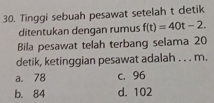 Tinggi sebuah pesawat setelah t detik
ditentukan dengan rumus f(t)=40t-2. 
Bila pesawat telah terbang selama 20
detik, ketinggian pesawat adalah . . . m.
a. 78 c. 96
b. 84 d. 102