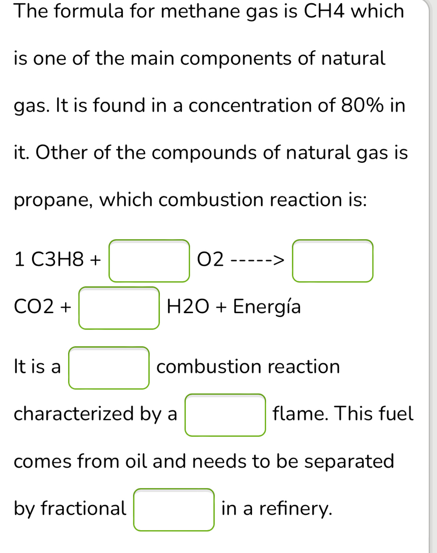 The formula for methane gas is CH4 which 
is one of the main components of natural 
gas. It is found in a concentration of 80% in 
it. Other of the compounds of natural gas is 
propane, which combustion reaction is:
1C3H8+□ 02 > □
CO2+ -□ H2O + Energía
□  
It is a □ combustion reaction 
characterized by a □ flame. This fuel 
comes from oil and needs to be separated 
by fractional □ in a refinery.