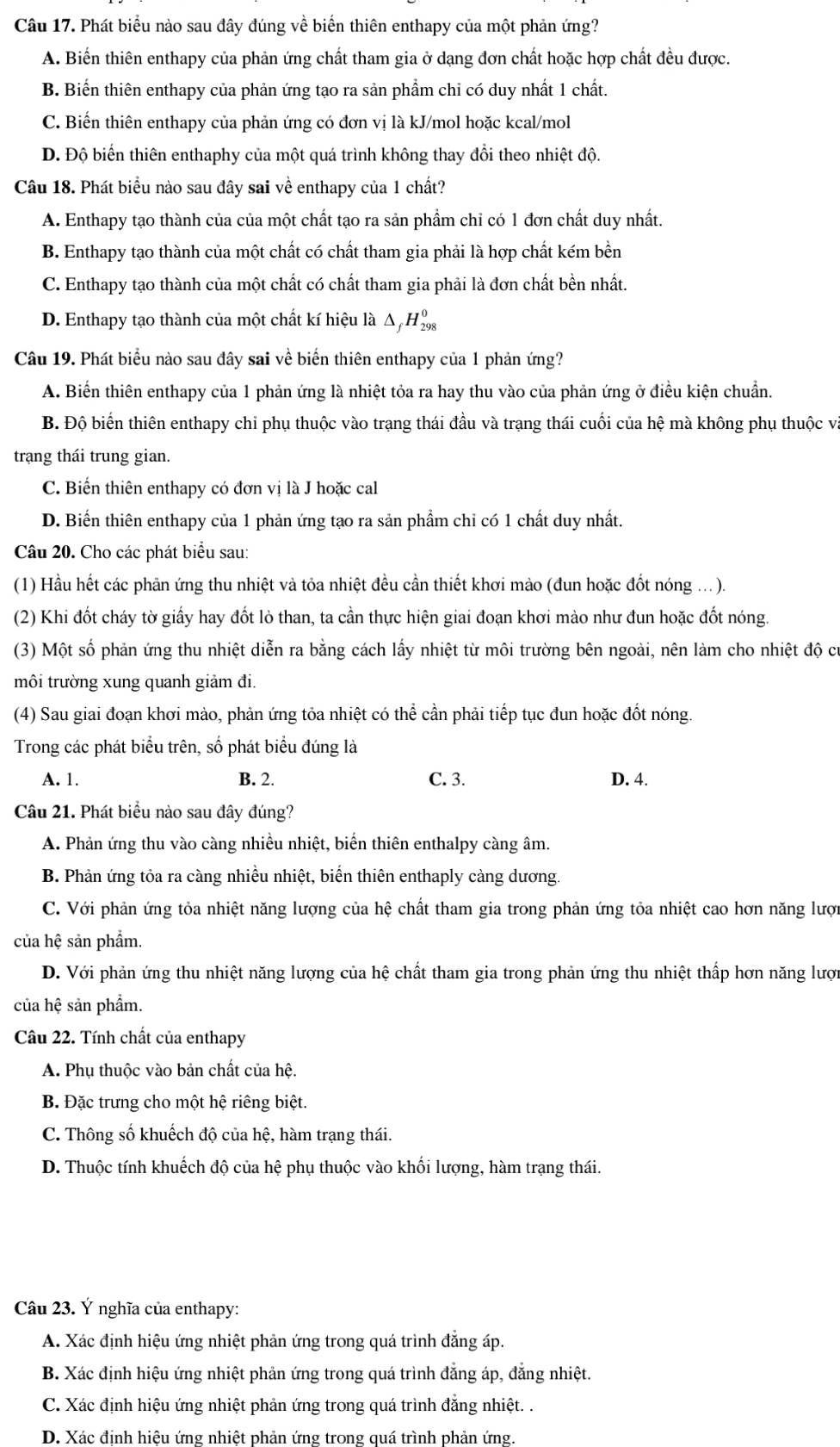 Phát biểu nào sau đây đúng về biến thiên enthapy của một phản ứng?
A. Biến thiên enthapy của phản ứng chất tham gia ở dạng đơn chất hoặc hợp chất đều được.
B. Biến thiên enthapy của phản ứng tạo ra sản phầm chỉ có duy nhất 1 chất.
C. Biến thiên enthapy của phản ứng có đơn vị là kJ/mol hoặc kcal/mol
D. Độ biến thiên enthaphy của một quá trình không thay đổi theo nhiệt độ.
Câu 18. Phát biểu nào sau đây sai về enthapy của 1 chất?
A. Enthapy tạo thành của của một chất tạo ra sản phẩm chỉ có 1 đơn chất duy nhất.
B. Enthapy tạo thành của một chất có chất tham gia phải là hợp chất kém bền
C. Enthapy tạo thành của một chất có chất tham gia phải là đơn chất bền nhất.
D. Enthapy tạo thành của một chất kí hiệu là Δ _fH_(298)^0
Câu 19. Phát biểu nào sau đây sai về biển thiên enthapy của 1 phản ứng?
A. Biến thiên enthapy của 1 phản ứng là nhiệt tỏa ra hay thu vào của phản ứng ở điều kiện chuẩn.
B. Độ biến thiên enthapy chỉ phụ thuộc vào trạng thái đầu và trạng thái cuối của hệ mà không phụ thuộc và
trạng thái trung gian.
C. Biến thiên enthapy có đơn vị là J hoặc cal
D. Biến thiên enthapy của 1 phản ứng tạo ra sản phẩm chỉ có 1 chất duy nhất.
Câu 20. Cho các phát biểu sau:
(1) Hầu hết các phần ứng thu nhiệt và tỏa nhiệt đều cần thiết khơi mào (đun hoặc đốt nóng ...).
(2) Khi đốt cháy tờ giấy hay đốt lò than, ta cần thực hiện giai đoạn khơi mào như đun hoặc đốt nóng.
(3) Một số phản ứng thu nhiệt diễn ra bằng cách lấy nhiệt từ môi trường bên ngoài, nên làm cho nhiệt độ cư
môi trường xung quanh giảm đi.
(4) Sau giai đoạn khơi mào, phản ứng tỏa nhiệt có thể cần phải tiếp tục đun hoặc đốt nóng.
Trong các phát biểu trên, số phát biểu đúng là
A. 1. B. 2. C. 3. D. 4.
Câu 21. Phát biểu nào sau đây đúng?
A. Phản ứng thu vào càng nhiều nhiệt, biển thiên enthalpy càng âm.
B. Phản ứng tỏa ra càng nhiều nhiệt, biến thiên enthaply càng dương.
C. Với phản ứng tỏa nhiệt năng lượng của hệ chất tham gia trong phản ứng tỏa nhiệt cao hơn năng lượi
của hệ sản phẩm.
D. Với phản ứng thu nhiệt năng lượng của hệ chất tham gia trong phản ứng thu nhiệt thấp hơn năng lượn
của hệ sản phẩm.
Câu 22. Tính chất của enthapy
A. Phụ thuộc vào bản chất của hệ.
B. Đặc trưng cho một hệ riêng biệt.
C. Thông số khuếch độ của hệ, hàm trạng thái.
D. Thuộc tính khuếch độ của hệ phụ thuộc vào khối lượng, hàm trạng thái.
Câu 23. Ý nghĩa của enthapy:
A. Xác định hiệu ứng nhiệt phản ứng trong quá trình đẳng áp.
B. Xác định hiệu ứng nhiệt phản ứng trong quá trình đẳng áp, đẳng nhiệt.
C. Xác định hiệu ứng nhiệt phản ứng trong quá trình đẳng nhiệt. .
D. Xác định hiệu ứng nhiệt phản ứng trong quá trình phản ứng.