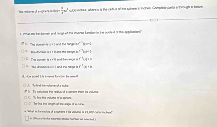 The volume of a sphere is f(x)= 4/3 π x^3 cubid inches, where x is the radius of the sphere in inches. Complete parts a through e below.
c. What are the domain and range of this inverse function in the context of the application?
The domain is x>0 and the range is f^(-1)(x)>0.
B. The domain is x<0</tex> and the range is f^(-1)(x)<0</tex>.
C The domain is x<0</tex> and the range is f^(-1)(x)>0.
D. The domain is x>0 and the range is f^(-1)(x)<0</tex>. 
d. How could this inverse function be used?
A. To find the volume of a cube.
B. To calculate the radius of a sphere from its volume.
C. To find the volume of a sphere.
D. To find the length of the edge of a cube
e.. What is the radius of a sphere if its volume is 91,952 cubic inches?
in. (Round to the nearest whole number as needed.)