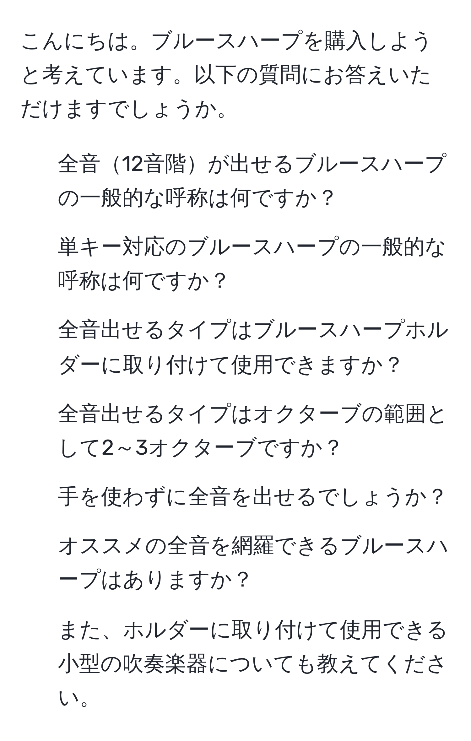 こんにちは。ブルースハープを購入しようと考えています。以下の質問にお答えいただけますでしょうか。  
1. 全音12音階が出せるブルースハープの一般的な呼称は何ですか？  
2. 単キー対応のブルースハープの一般的な呼称は何ですか？  
3. 全音出せるタイプはブルースハープホルダーに取り付けて使用できますか？  
4. 全音出せるタイプはオクターブの範囲として2～3オクターブですか？  
5. 手を使わずに全音を出せるでしょうか？  
6. オススメの全音を網羅できるブルースハープはありますか？  
7. また、ホルダーに取り付けて使用できる小型の吹奏楽器についても教えてください。