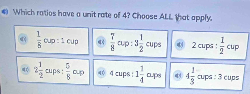 Which ratios have a unit rate of 4? Choose ALL that apply.
 1/8 cup:1cup D)  7/8 cup:3 1/2 cups 2 cups :  1/2 cup
2 1/2  cups:  5/8 cup 4 cups : 1 1/4 cups 4 1/3 cups:3 cups
□ 