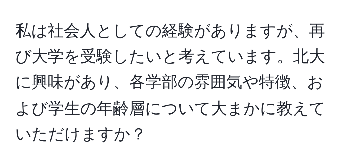 私は社会人としての経験がありますが、再び大学を受験したいと考えています。北大に興味があり、各学部の雰囲気や特徴、および学生の年齢層について大まかに教えていただけますか？