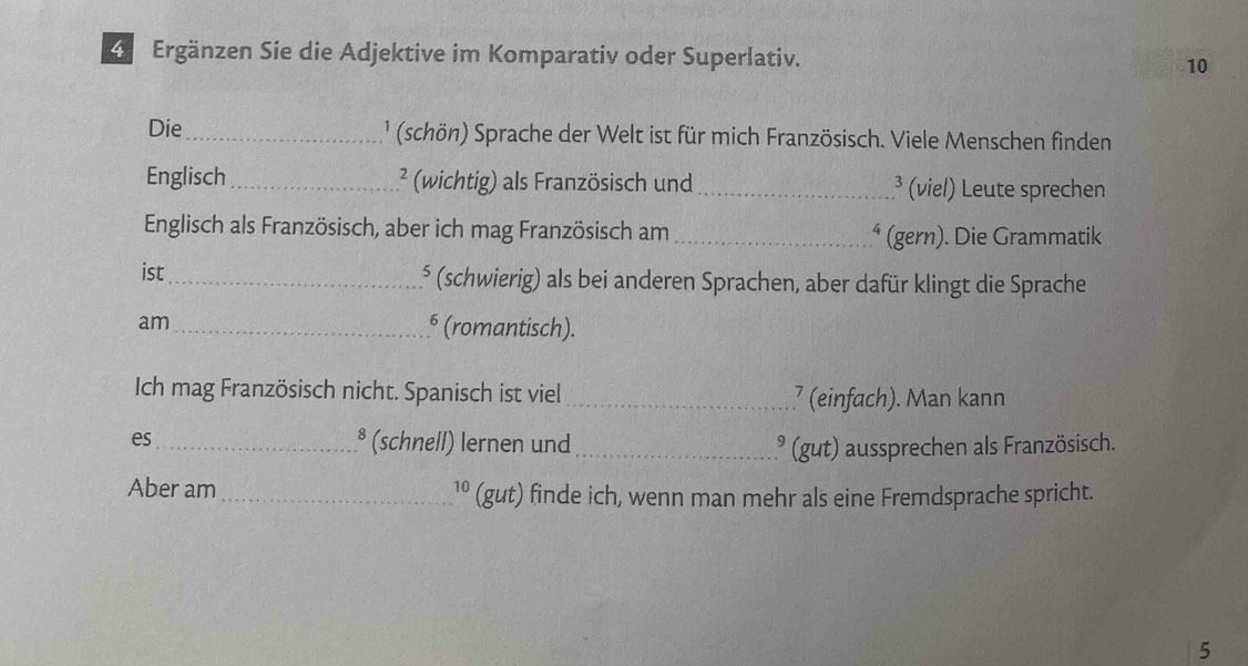 Ergänzen Sie die Adjektive im Komparativ oder Superlativ. 10 
Die_ ' (schön) Sprache der Welt ist für mich Französisch. Viele Menschen finden 
Englisch _² (wichtig) als Französisch und _³ (viel) Leute sprechen 
Englisch als Französisch, aber ich mag Französisch am _⁴ (gern). Die Grammatik 
ist_ ⁵ (schwierig) als bei anderen Sprachen, aber dafür klingt die Sprache 
am_ § (romantisch). 
Ich mag Französisch nicht. Spanisch ist viel _⁷ (einfach). Man kann 
es_ * (schnell) lernen und _³ (gut) aussprechen als Französisch. 
Aber am_ 1º (gut) finde ich, wenn man mehr als eine Fremdsprache spricht. 
5