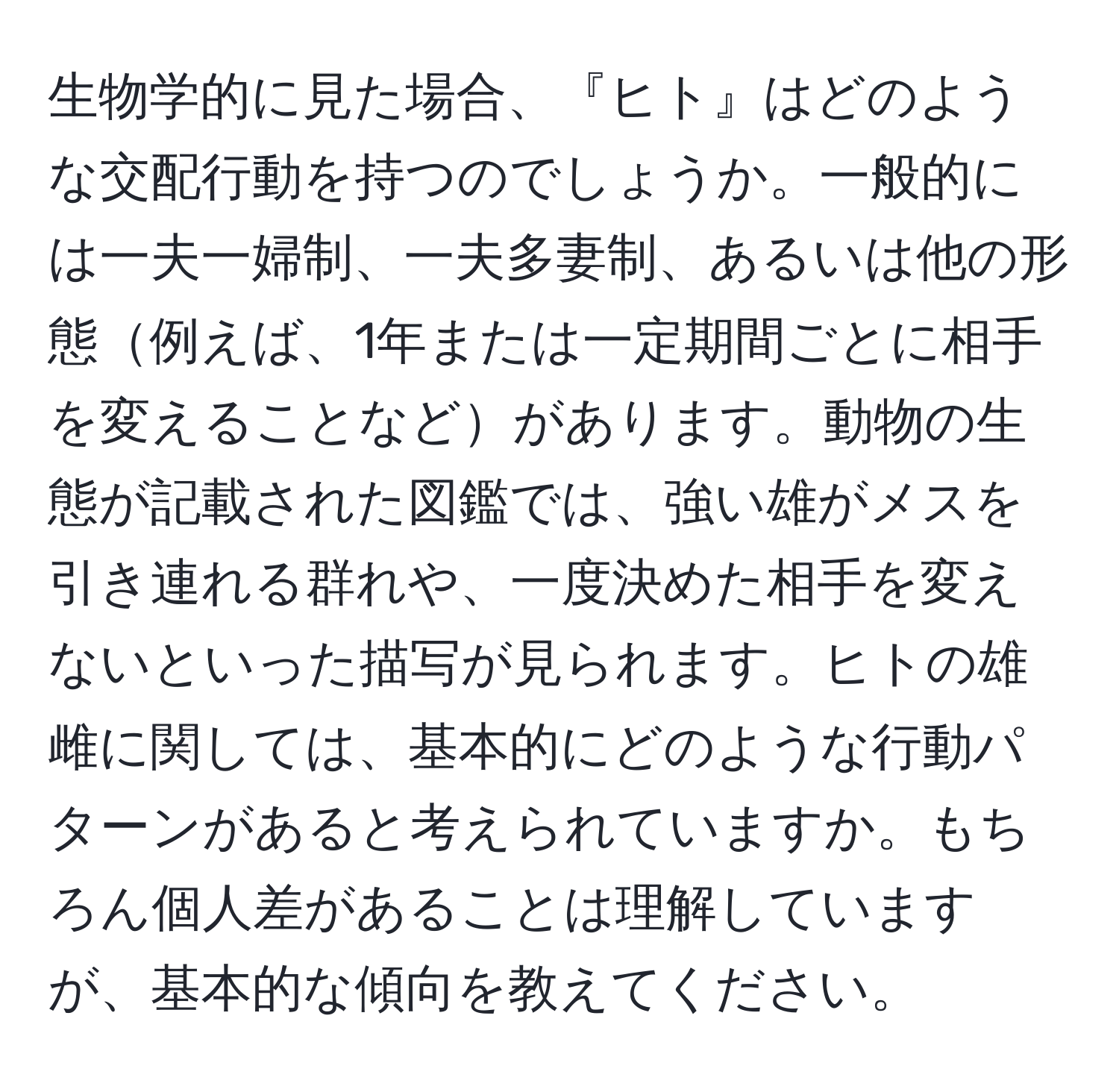 生物学的に見た場合、『ヒト』はどのような交配行動を持つのでしょうか。一般的には一夫一婦制、一夫多妻制、あるいは他の形態例えば、1年または一定期間ごとに相手を変えることなどがあります。動物の生態が記載された図鑑では、強い雄がメスを引き連れる群れや、一度決めた相手を変えないといった描写が見られます。ヒトの雄雌に関しては、基本的にどのような行動パターンがあると考えられていますか。もちろん個人差があることは理解していますが、基本的な傾向を教えてください。