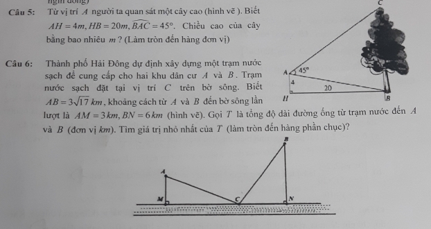 Từ vị trí A người ta quan sát một cây cao (hình vẽ ). Biết
AH=4m,HB=20m,widehat BAC=45°. Chiều cao của cây
bằng bao nhiêu m ? (Làm tròn đến hàng đơn vị)
Câu 6: Thành phố Hải Đông dự định xây dựng một trạm nước
sạch đề cung cấp cho hai khu dân cư A và B. Trạm 
nước sạch đặt tại vị trí C trên bờ sông. Biết
AB=3sqrt(17)km , khoảng cách từ A và B đến bờ sông lần 
lượt là AM=3km,BN=6km
và B (đơn vị km). Tìm giá trị nhỏ nhất của T (làm tròn đến hàng phần chục)?