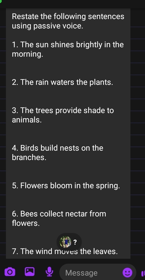 Restate the following sentences 
using passive voice. 
1. The sun shines brightly in the 
morning. 
2. The rain waters the plants. 
3. The trees provide shade to 
animals. 
4. Birds build nests on the 
branches. 
5. Flowers bloom in the spring. 
6. Bees collect nectar from 
flowers. 
? 
7. The wind moves the leaves. 
Message