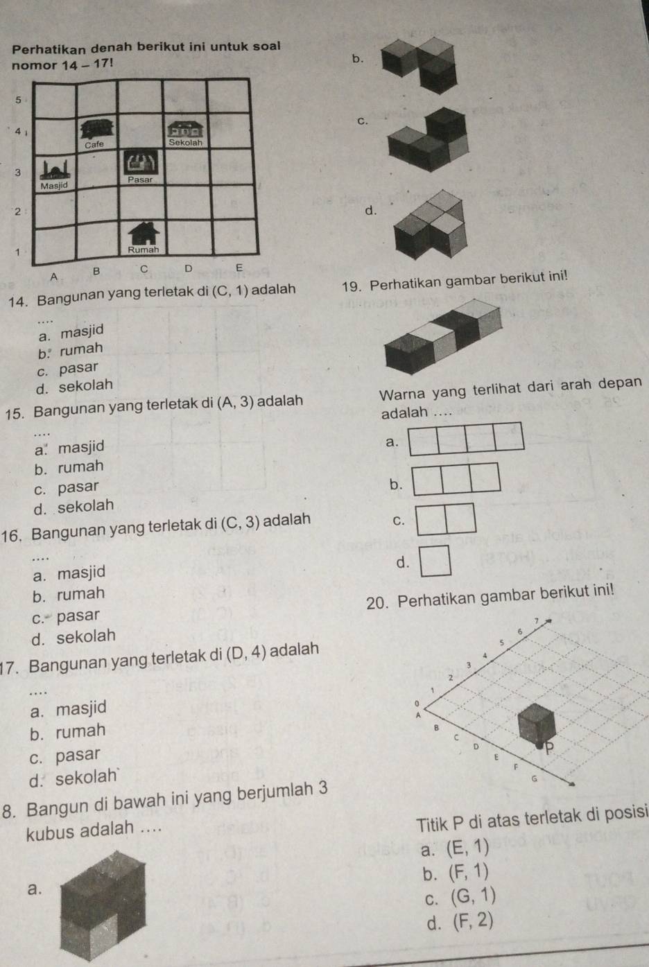 Perhatikan denah berikut ini untuk soal
nomor 14-17! 
b.
C.
d.
14. Bangunan yang terletak di (C,1) adalah 19. Perhatikan gambar berikut ini!
a. masjid
b. rumah
c. pasar
d. sekolah
15. Bangunan yang terletak di (A,3) adalah Warna yang terlihat dari arah depan
adalah
a. masjid
a.
b. rumah
c. pasar
b.
d. sekolah
16. Bangunan yang terletak di (C,3) adalah
C.
d.
a. masjid
b. rumah
c. pasar 20. Perhatikan gambar berikut ini!
d. sekolah
17. Bangunan yang terletak di (D,4) adalah
a. masjid
b. rumah
c. pasar
d. sekolah 
8. Bangun di bawah ini yang berjumlah 3
kubus adalah ....
Titik P di atas terletak di posisi
a. (E,1)
b. (F,1)
a.
C. (G,1)
d. (F,2)