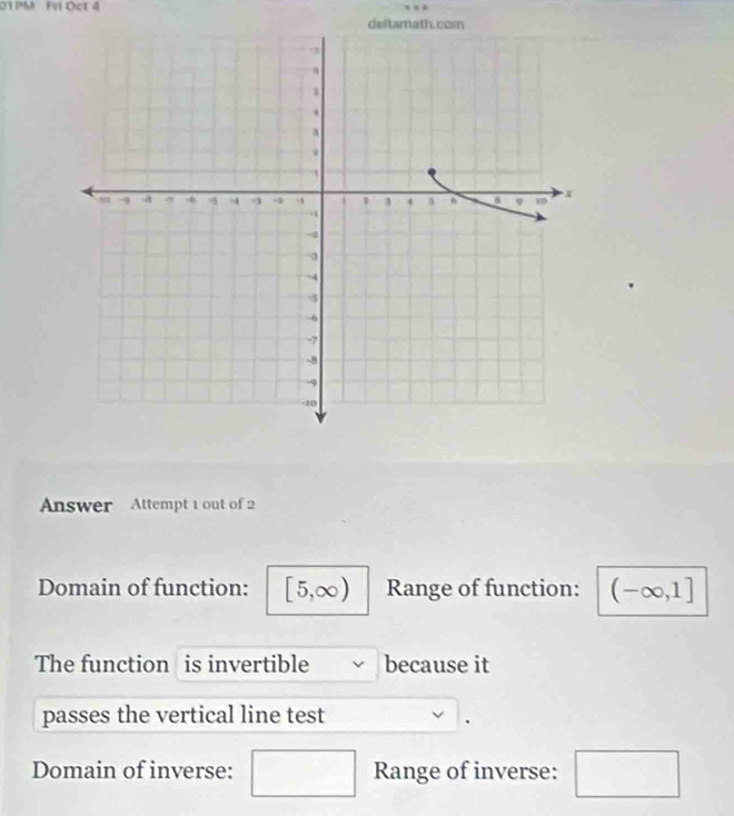 01PM Fri Oct 4 
deltamath.c 
Answer Attempt 1 out of 2 
Domain of function: [5,∈fty ) Range of function: (-∈fty ,1]
The function is invertible because it 
passes the vertical line test 
. 
Domain of inverse: □ Range of inverse: □