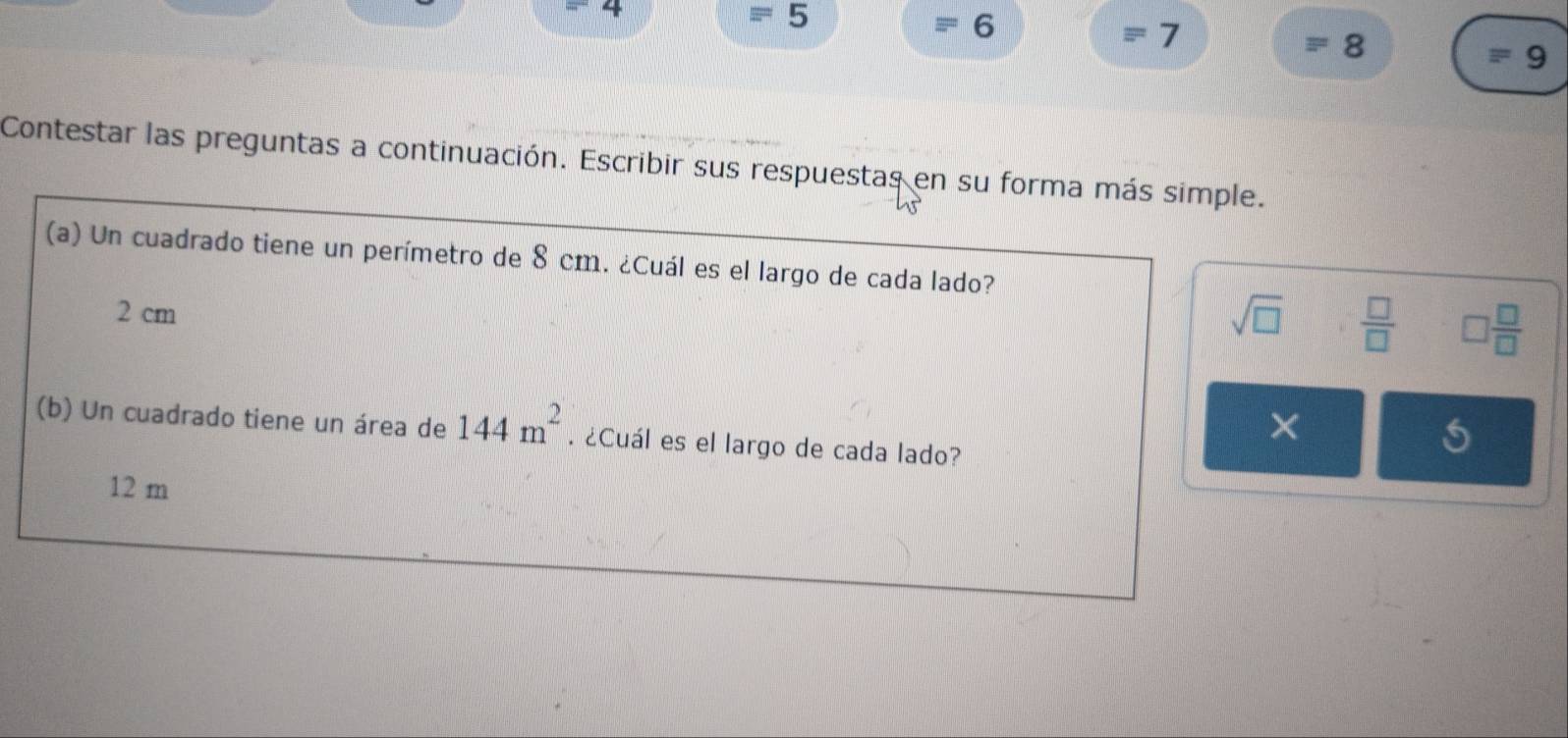 4
44° 5
6
= 7
8
= 9 
Contestar las preguntas a continuación. Escribir sus respuestas en su forma más simple. 
(a) Un cuadrado tiene un perímetro de 8 cm. ¿Cuál es el largo de cada lado?
2 cm
sqrt(□ )  □ /□   □  □ /□  
× 
(b) Un cuadrado tiene un área de 144m^2. ¿Cuál es el largo de cada lado?
12 m