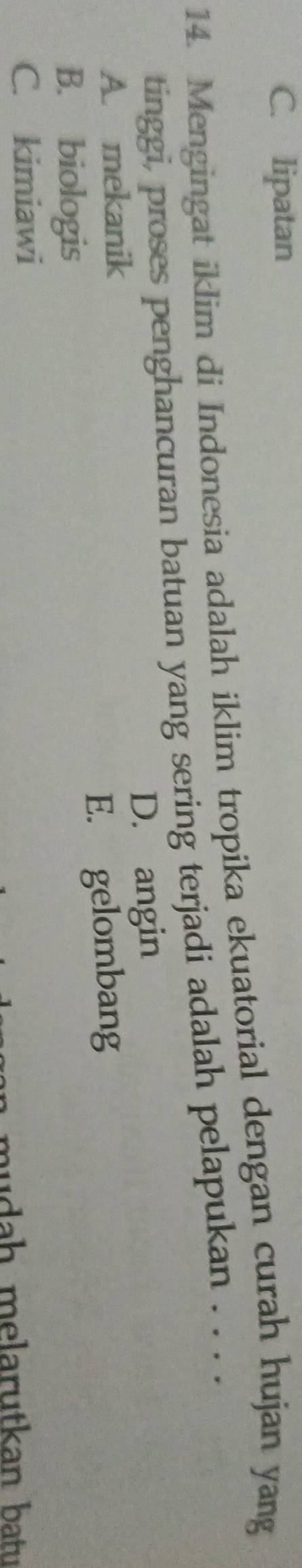 C. lipatan
14. Mengingat iklim di Indonesia adalah iklim tropika ekuatorial dengan curah hujan yang
tinggi, proses penghancuran batuan yang sering terjadi adalah pelapukan . . . .
A. mekanik D. angin
B. biologis E. gelombang
C. kimiawi
wda h melarutkan batu