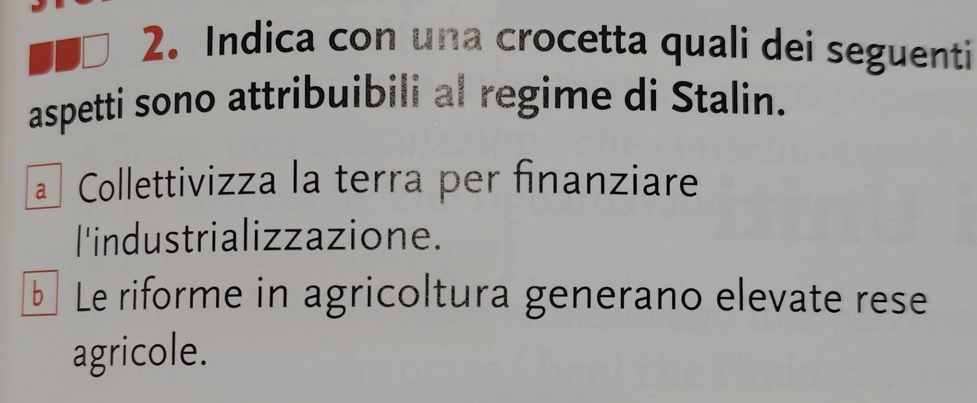 Indica con una crocetta quali dei seguenti
aspetti sono attribuibili al regime di Stalin.
a Collettivizza la terra per finanziare
l'industrializzazione.
bì Le riforme in agricoltura generano elevate rese
agricole.