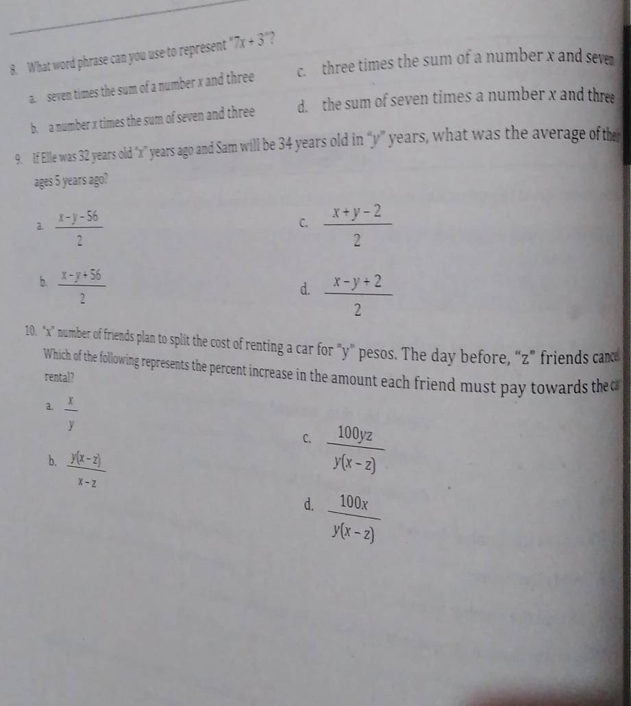 What word phrase can you use to represent 7x+3° 2
a. seven times the sum of a number x and three c. three times the sum of a number x and seve
b. a number x times the sum of seven and three d. the sum of seven times a number x and three
9. If Elle was 32 years old “ x ” years ago and Sam will be 34 years old in “ y ” years, what was the average of the
ages 5 years ago?
a  (x-y-56)/2 
C.  (x+y-2)/2 
b.  (x-y+56)/2 
d.  (x-y+2)/2 
10. “ x ” number of friends plan to split the cost of renting a car for "y ” pesos. The day before, “ z ” friends can
Which of the following represents the percent increase in the amount each friend must pay towards the 
rental?
a.  x/y 
C.  100yz/y(x-z) 
b.  (y(x-z))/x-z 
d.  100x/y(x-z) 