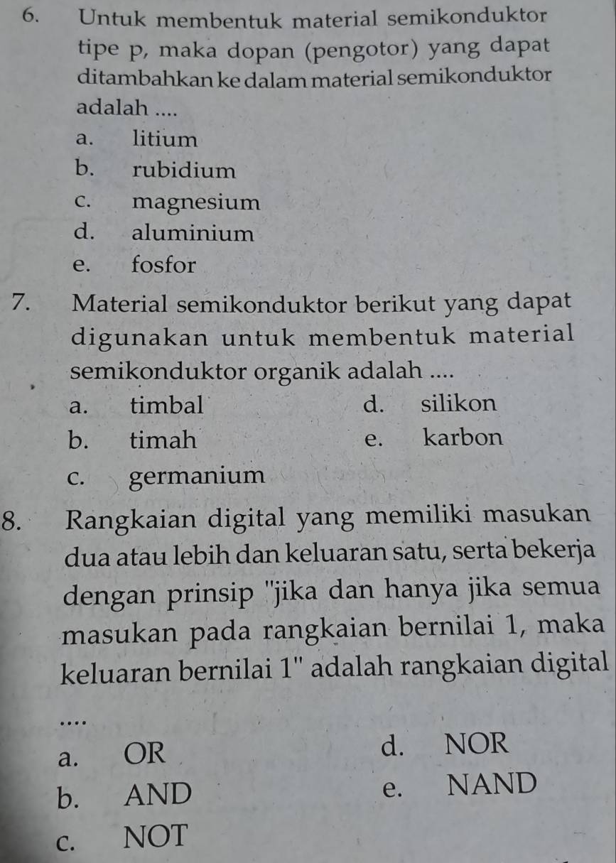 Untuk membentuk material semikonduktor
tipe p, maka dopan (pengotor) yang dapat
ditambahkan ke dalam material semikonduktor
adalah ....
a. litium
b. rubidium
c. magnesium
d. aluminium
e. fosfor
7. Material semikonduktor berikut yang dapat
digunakan untuk membentuk material
semikonduktor organik adalah ....
a. timbal d. silikon
b. timah e. karbon
c. germanium
8. Rangkaian digital yang memiliki masukan
dua atau lebih dan keluaran satu, serta bekerja
dengan prinsip ''jika dan hanya jika semua
masukan pada rangkaian bernilai 1, maka
keluaran bernilai 1'' adalah rangkaian digital
…
a. OR d. NOR
b. AND e. NAND
c. NOT