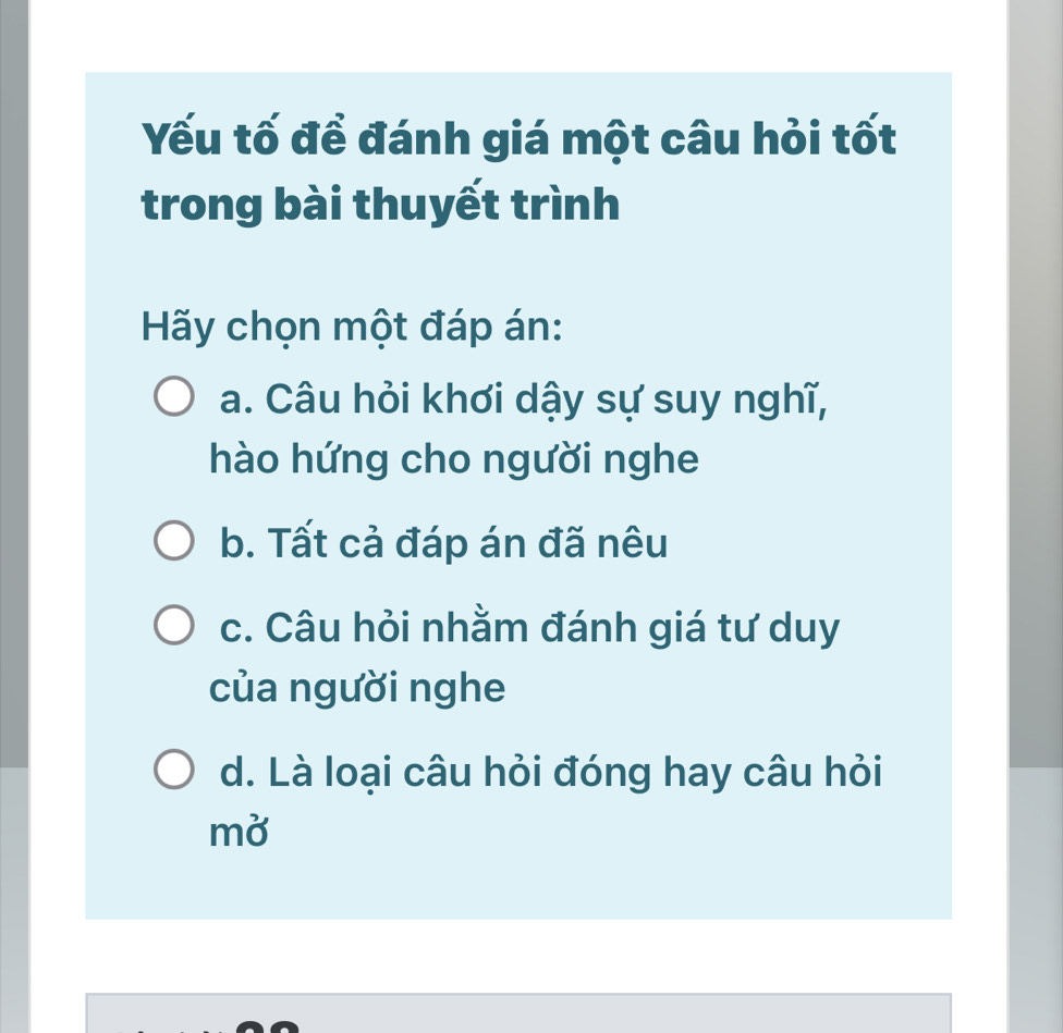 Yếu tố đề đánh giá một câu hỏi tốt
trong bài thuyết trình
Hãy chọn một đáp án:
a. Câu hỏi khơi dậy sự suy nghĩ,
hào hứng cho người nghe
b. Tất cả đáp án đã nêu
c. Câu hỏi nhằm đánh giá tư duy
của người nghe
d. Là loại câu hỏi đóng hay câu hỏi
mở