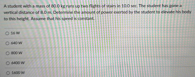 A student with a mass of 80.0 kg runs up two flights of stairs in 10.0 sec. The student has gone a
vertical distance of 8.0 m. Determine the amount of power exerted by the student to elevate his body
to this height. Assume that his speed is constant.
16 W
640 W
800 W
6400 W
1600 W