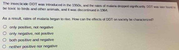 The insecticide DDT was introduced in the 1950s, and the rates of malaria dropped significantly. DDT was later found to
be toxic to birds and other animals, and it was discontinued in 1964.
As a result, rates of malaria began to rise. How can the effects of DDT on society be characterized?
only positive, not negative
only negative, not positive
both positive and negative
neither positive nor negative