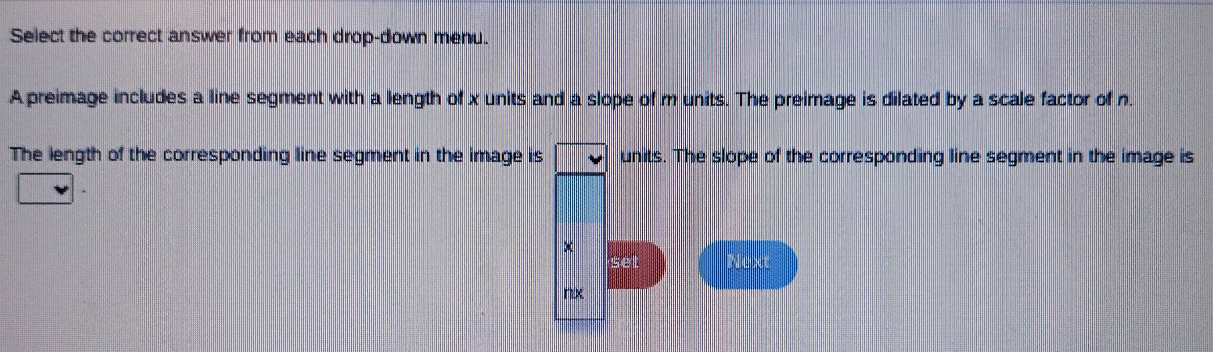 Select the correct answer from each drop-down menu. 
A preimage includes a line segment with a length of x units and a slope of m units. The preimage is dilated by a scale factor of n. 
The length of the corresponding line segment in the image is vee  units. The slope of the corresponding line segment in the image is 
Next
nx