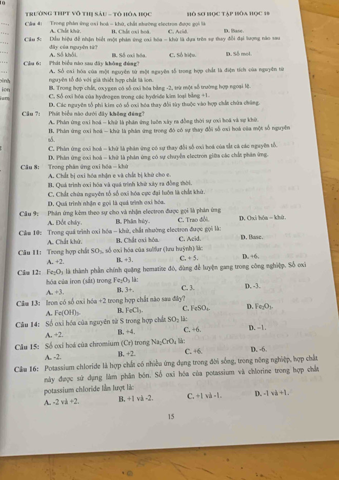 trường tHPT Vô thị sáu - tô hóa học hồ sơ học tập hôa học 10
_
…    Câu 4: Trong phân ứng oxi hoá - khử, chất nhường electron được gọi là D. Base.
A. Chất khử. B. Chất oxi hoá. C. Acid.
_
Câu 5: Dầu hiệu để nhận biết một phản ứng oxi hóa - khứ là dựa trên sự thay đổi đại lượng nào sau
dây của nguyên tứ?
_. . . . A. Số khối, B. Số oxi hóa. C. Số hiệu. D. Số mol.
_. . . ,  Câu 6: Phát biểu nào sau đây không đúng?
A. Số oxi hóa của một nguyên tử một nguyên tố trong hợp chất là điện tích của nguyên tứ
pình nguyên tổ đó với giả thiết hợp chất là ion.
ion B. Trong hợp chất, oxygen có số oxi hóa bằng -2, trừ một số trường hợp ngoại lệ.
ium C. Số oxi hóa của hydrogen trong các hydride kim loại bằng +1.
D. Các nguyên tổ phi kim có số oxi hóa thay đổi tùy thuộc vào hợp chất chứa chúng.
Câu 7: Phát biểu nào dưới đây không đúng?
A. Phản ứng oxi hoá - khử là phản ứng luôn xảy ra đồng thời sự oxi hoá và sự khử.
B. Phản ứng oxi hoá - khử là phản ứng trong đó có sự thay đổi số oxi hoá của một số nguyên
tố.
C. Phản ứng oxi hoá - khử là phản ứng có sự thay đổi số oxi hoá của tắt cả các nguyên tố.
D. Phản ứng oxi hoá - khử là phản ứng có sự chuyển electron giữa các chất phản ứng.
Câu 8: Trong phản ứng oxi hóa - khử
A. Chất bị oxi hóa nhận e và chất bị khử cho e.
B. Quá trình oxi hóa và quá trình khử xảy ra đồng thời.
C. Chất chứa nguyên tố số oxi hóa cực đại luôn là chất khử.
D. Quá trình nhận e gọi là quá trình oxi hóa.
Câu 9: Phản ứng kèm theo sự cho và nhận electron được gọi là phản ứng
A. Đốt cháy. B. Phân hủy. C. Trao đổi. D. Oxi hóa ~ khử.
* Câu 10: Trong quá trình oxi hóa - khử, chất nhường electron được gọi là:
A. Chất khử. B. Chất oxi hóa. C. Acid. D. Base.
Câu 11: Trong hợp chất SO_3. , số oxi hóa của sulfur (lưu huỳnh) là:
A. +2. B. +3. C. + 5. D. +6.
Câu 12: Fe_2O_3 là thành phần chính quặng hematite đỏ, dùng để luyện gang trong công nghiệp. Số oxi
hóa của iron (sắt) trong Fe_2O_3 là:
A. +3. B. 3+. C. 3. D. -3.
Câu 13: Iron có số oxi hóa a +2 trong hợp chất nào sau đây?
A. Fe(OH)_3. B. FeCl_3. C. FeSO_4. D. Fe_2O_3.
Câu 14: : Số oxi hóa của nguyên tử S trong hợp chất SO_2 là:
A. +2 B. +4. C. +6. D. -1.
Câu 15: Số oxi hoá của chromium (Cr) trong Na_2CrO_4 là:
A. -2. B. +2. C. +6. D. -6.
Câu 16: Potassium chloride là hợp chất có nhiều ứng dụng trong đời sống, trong nông nghiệp, hợp chất
này được sử dụng làm phân bón. Số oxi hóa của potassium và chlorine trong hợp chất
potassium chloride lần lượt là:
A. -2 và +2. B. +1 và -2. C. +1 và -1. D. -1 và +1.
15