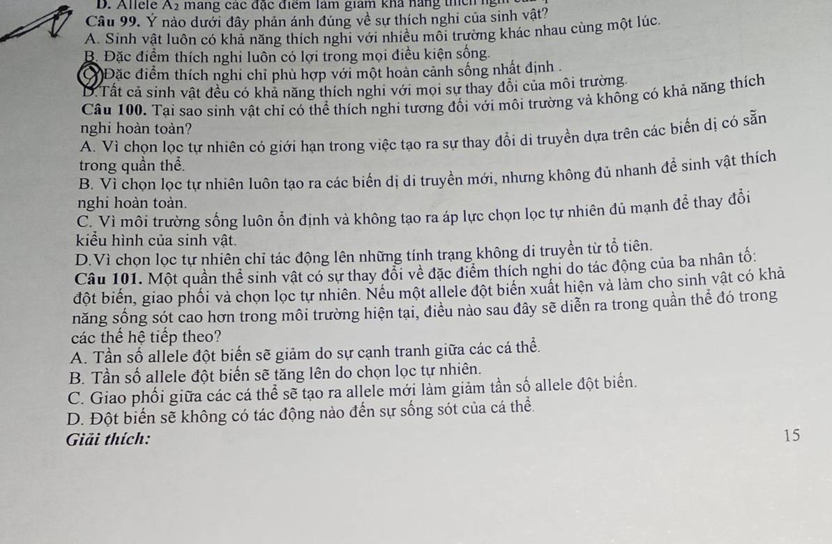 Allele A2 mang các đặc điểm làm giam khả hàng thích ngh
Câu 99. Ý nào dưới đây phản ánh đúng về sự thích nghi của sinh vật?
A. Sinh vật luôn có khả năng thích nghi với nhiều môi trường khác nhau cùng một lúc.
B. Đặc điểm thích nghi luôn có lợi trong mọi điều kiện sống.
Đặc điểm thích nghi chỉ phù hợp với một hoàn cảnh sống nhất định .
D.Tất cả sinh vật đều có khả năng thích nghi với mọi sự thay đổi của môi trường.
Câu 100. Tại sao sinh vật chỉ có thể thích nghi tương đối với môi trường và không có khả năng thích
nghi hoàn toàn?
A. Vì chọn lọc tự nhiên có giới hạn trong việc tạo ra sự thay đổi di truyền dựa trên các biến dị có sẵn
trong quần thể.
B. Vỉ chọn lọc tự nhiên luôn tạo ra các biển dị di truyền mới, nhưng không đủ nhanh để sinh vật thích
nghi hoàn toàn.
C. Vì môi trường sống luôn ổn định và không tạo ra áp lực chọn lọc tự nhiên đủ mạnh để thay đổi
kiểu hình của sinh vật.
D.Vì chọn lọc tự nhiên chỉ tác động lên những tính trang không di truyền từ tổ tiên.
Câu 101. Một quần thể sinh vật có sự thay đổi về đặc điểm thích nghi do tác động của ba nhân tố:
đột biến, giao phối và chọn lọc tự nhiên. Nều một allele đột biển xuất hiện và làm cho sinh vật có khả
năng sống sót cao hơn trong môi trường hiện tại, điều nào sau đây sẽ diễn ra trong quần thể đó trong
các thế hệ tiếp theo?
A. Tần số allele đột biến sẽ giảm do sự cạnh tranh giữa các cá thể.
B. Tần số allele đột biến sẽ tăng lên do chọn lọc tự nhiên.
C. Giao phối giữa các cá thể sẽ tạo ra allele mới làm giảm tần số allele đột biển.
D. Đột biến sẽ không có tác động nào đến sự sống sót của cá thể.
Giải thích: 15