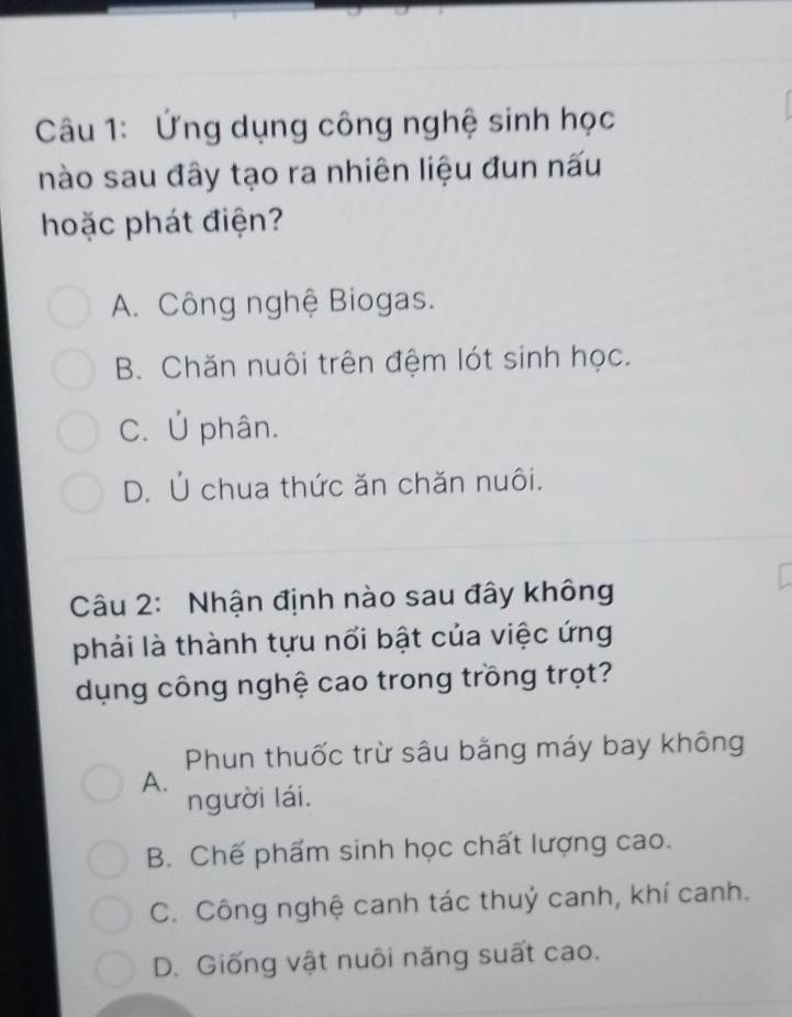 Ứng dụng công nghệ sinh học
nào sau đây tạo ra nhiên liệu đun nấu
hoặc phát điện?
A. Công nghệ Biogas.
B. Chăn nuôi trên đệm lót sinh học.
C. Ủ phân.
D. Ủ chua thức ăn chăn nuôi.
Câu 2: Nhận định nào sau đây không
phải là thành tựu nổi bật của việc ứng
dụng công nghệ cao trong trồng trọt?
Phun thuốc trừ sâu bằng máy bay không
A.
người lái.
B. Chế phẩm sinh học chất lượng cao.
C. Công nghệ canh tác thuỷ canh, khí canh.
D. Giống vật nuôi năng suất cao.