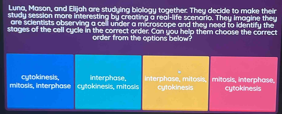 Luna, Mason, and Elijah are studying biology together. They decide to make their
study session more interesting by creating a real-life scenario. They imagine they
are scientists observing a cell under a microscope and they need to identify the
stages of the cell cycle in the correct order. Can you help them choose the correct
order from the options below?
cytokinesis, interphase, interphase, mitosis, mitosis, interphase,
mitosis, interphase cytokinesis, mitosis cytokinesis cytokinesis