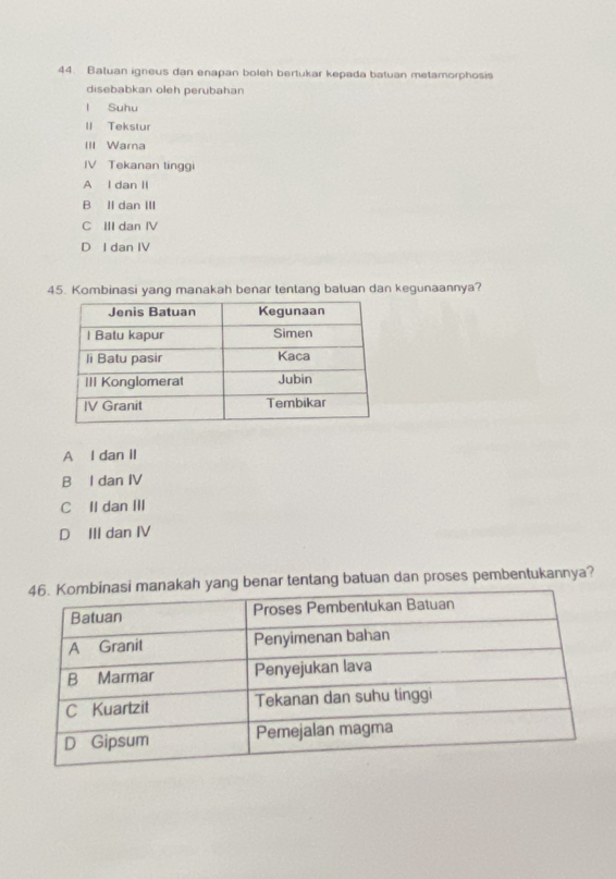 Batuan igneus dan enapan boleh bertukar kepada batuan metamorphosis
disebabkan oleh perubahan
l Suhu
II Tekstur
III Warna
IV Tekanan tinggi
A l dan II
B II dan III
C III dan IV
D I dan IV
45. Kombinasi yang manakah benar tentang batuan dan kegunaannya?
A I dan il
B I dan IV
C II dan III
D III dan IV
ng benar tentang batuan dan proses pembentukannya?