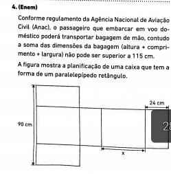 (Enem) 
Conforme regulamento da Agência Nacional de Aviação 
Civil (Anac), o passageiro que embarcar em voo do- 
méstico poderá transportar bagagem de mão, contudo 
a soma das dimensões da bagagem (altura + compri- 
mento + largura) não pode ser superior a 115 cm. 
A figura mostra a planificação de uma caixa que tem a 
forma de um paralelepípedo retângulo. 
2