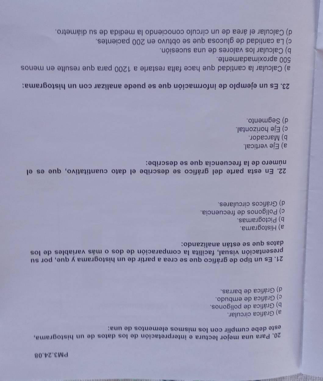 PM3.24.08
20. Para una mejor lectura e interpretación de los datos de un histograma,
este debe cumplir con los mismos elementos de una:
a) Gráfica circular.
b) Gráfica de polígonos.
c) Gráfica de embudo.
d) Gráfica de barras.
21. Es un tipo de gráfico que se crea a partir de un histograma y que, por su
presentación visual, facilita la comparación de dos o más variables de los
datos que se están analizando:
a) Histograma.
b) Pictogramas.
c) Polígonos de frecuencia.
d) Gráficos circulares.
22. En esta parte del gráfico se describe el dato cuantitativo, que es el
número de la frecuencia que se describe:
a) Eje vertical.
b) Marcador.
c) Eje horizontal.
d) Segmento.
23. Es un ejemplo de información que se puede analizar con un histograma:
a) Calcular la cantidad que hace falta restarle a 1200 para que resulte en menos
500 aproximadamente.
b) Calcular los valores de una sucesión.
c) La cantidad de glucosa que se obtuvo en 200 pacientes.
d) Calcular el área de un círculo conociendo la medida de su diámetro.