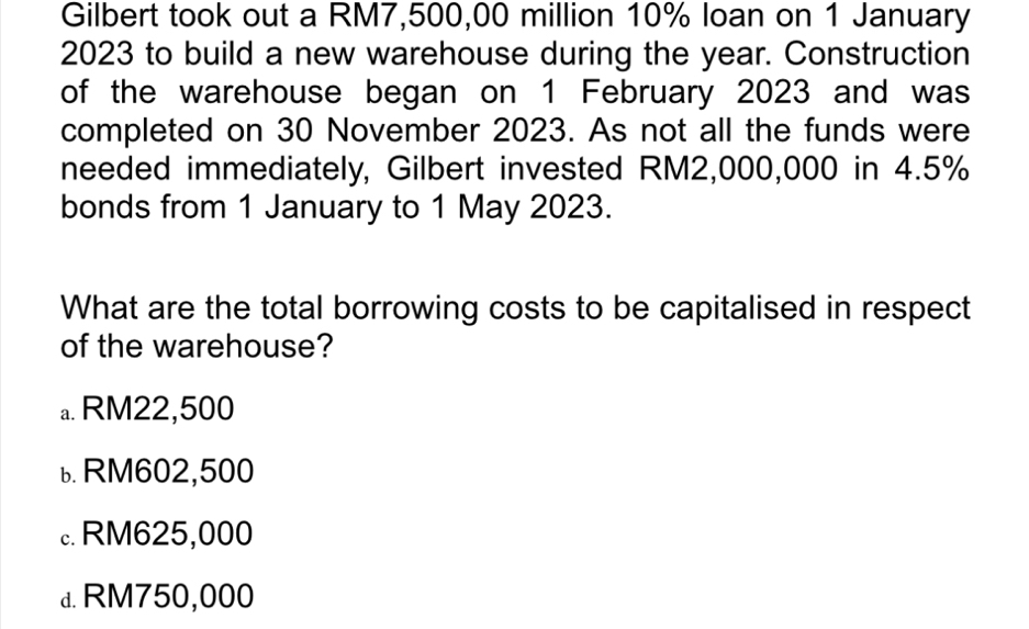 Gilbert took out a RM7,500,00 million 10% loan on 1 January
2023 to build a new warehouse during the year. Construction
of the warehouse began on 1 February 2023 and was
completed on 30 November 2023. As not all the funds were
needed immediately, Gilbert invested RM2,000,000 in 4.5%
bonds from 1 January to 1 May 2023.
What are the total borrowing costs to be capitalised in respect
of the warehouse?
a. RM22,500
ь RM602,500
c. RM625,000
d. RM750,000