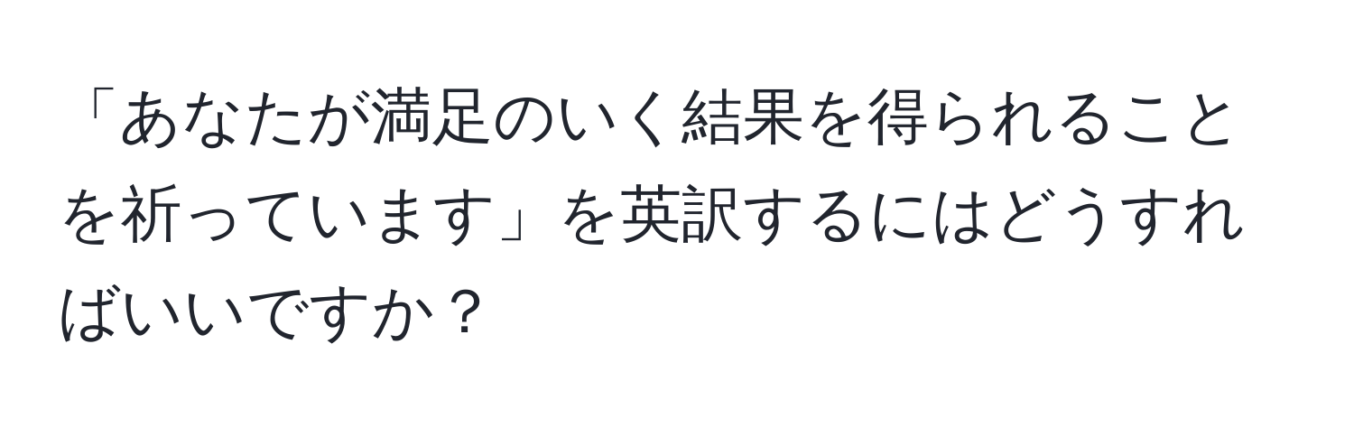 「あなたが満足のいく結果を得られることを祈っています」を英訳するにはどうすればいいですか？