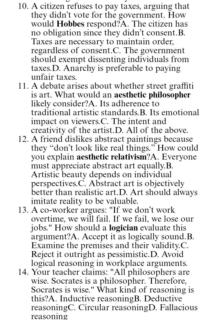 A citizen refuses to pay taxes, arguing that
they didn’t vote for the government. How
would Hobbes respond?A. The citizen has
no obligation since they didn’t consent.B.
Taxes are necessary to maintain order,
regardless of consent.C. The government
should exempt dissenting individuals from
taxes.D. Anarchy is preferable to paying
unfair taxes.
11. A debate arises about whether street graffiti
is art. What would an aesthetic philosopher
likely consider?A. Its adherence to
traditional artistic standards.B. Its emotional
impact on viewers.C. The intent and
creativity of the artist.D. All of the above.
12. A friend dislikes abstract paintings because
they “don’t look like real things.” How could
you explain aesthetic relativism?A. Everyone
must appreciate abstract art equally.B.
Artistic beauty depends on individual
perspectives.C. Abstract art is objectively
better than realistic art.D. Art should always
imitate reality to be valuable.
13. A co-worker argues: "If we don’t work
overtime, we will fail. If we fail, we lose our
jobs." How should a logician evaluate this
argument?A. Accept it as logically sound.B.
Examine the premises and their validity.C.
Reject it outright as pessimistic.D. Avoid
logical reasoning in workplace arguments.
14. Your teacher claims: "All philosophers are
wise. Socrates is a philosopher. Therefore,
Socrates is wise." What kind of reasoning is
this?A. Inductive reasoningB. Deductive
reasoningC. Circular reasoningD. Fallacious
reasoning