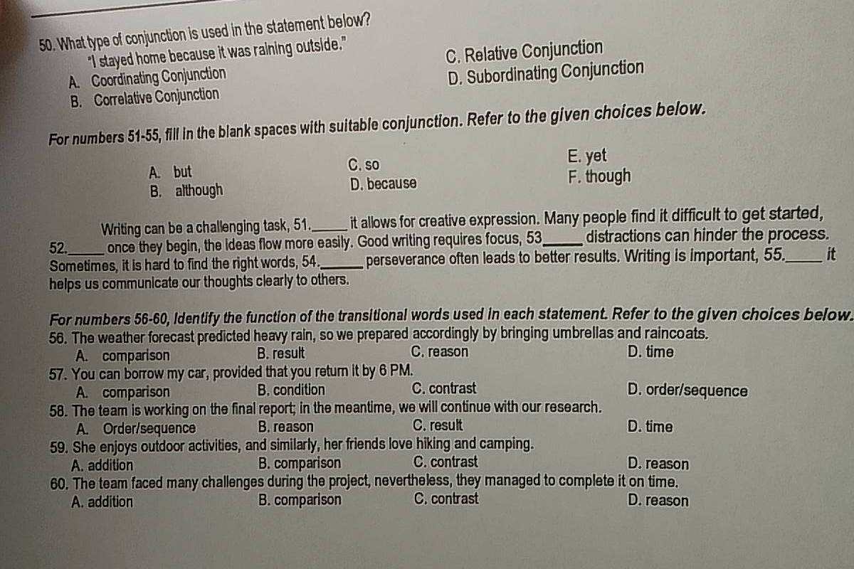 What type of conjunction is used in the statement below?
"I stayed home because it was raining outside."
A. Coordinating Conjunction C. Relative Conjunction
B. Correlative Conjunction D. Subordinating Conjunction
For numbers 51-55, fill in the blank spaces with suitable conjunction. Refer to the given choices below.
A. but C. so E. yet
B. although D. because F. though
Writing can be a challenging task, 51._ it allows for creative expression. Many people find it difficult to get started,
52._ once they begin, the ideas flow more easily. Good writing requires focus, 53 _ distractions can hinder the process.
Sometimes, it is hard to find the right words, 54._ perseverance often leads to better results. Writing is important, 55._ it
helps us communicate our thoughts clearly to others.
For numbers 56-60, Identify the function of the transitional words used in each statement. Refer to the given choices below.
56. The weather forecast predicted heavy rain, so we prepared accordingly by bringing umbrellas and raincoats.
A. comparison B. result C. reason D. time
57. You can borrow my car, provided that you return it by 6 PM.
A. comparison B. condition C. contrast D. order/sequence
58. The team is working on the final report; in the meantime, we will continue with our research.
A. Order/sequence B. reason C. result D. time
59. She enjoys outdoor activities, and similarly, her friends love hiking and camping.
A. addition B. comparison C. contrast D. reason
60. The team faced many challenges during the project, nevertheless, they managed to complete it on time.
A. addition B. comparison C. contrast D. reason