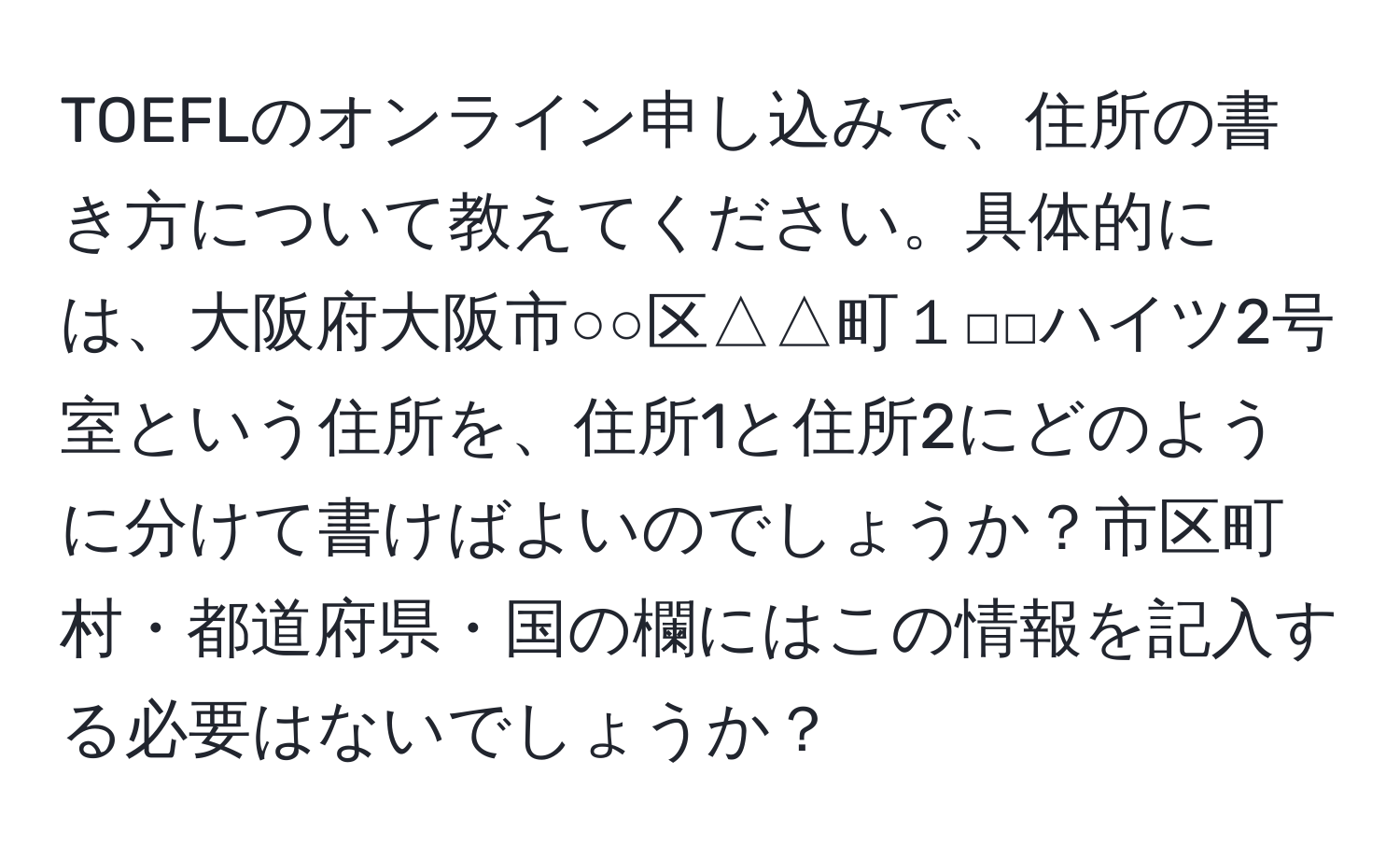 TOEFLのオンライン申し込みで、住所の書き方について教えてください。具体的には、大阪府大阪市○○区△△町１□□ハイツ2号室という住所を、住所1と住所2にどのように分けて書けばよいのでしょうか？市区町村・都道府県・国の欄にはこの情報を記入する必要はないでしょうか？