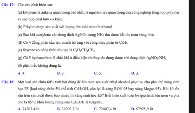 Cho các phát biểu sau:
(a) Ethylene là ankene quan trọng bậc nhất, là nguyên liệu quan trọng của công nghiệp tổng hợp polymer
và các hợp chất hữu cơ khác.
(b) Ethylen được sản xuất với lượng lớn mỗi năm từ ethanol.
(c) Sục khí acetylene vào dung dịch AgNO_3 trong NH_3; thu được kết tủa màu vàng nhạt
(d) Có 4 đồng phân cấu tạo, mạch hở ứng với công thức phân tử ( 4;H6.
(e) Styrene có công thức cấu tạo là C_6H_5CH_2CH_3. 
(g) Có 5 hydrocarbon là chất khí ở điều kiện thường tác dụng được với dung dịch AgNO_3/NH_3
Số phát biểu không đúng là:
A. 4. B. 2. C. 5. D. 3.
Câu 18: Một loại sắn chứa 60% tinh bột dùng để lên men sản xuất ethyl alcohol phục vụ cho pha chế xăng sinh
học E5 (loại xăng chứa 5% thể tích C_2H_5OH , còn lại là xăng RON 95 hay xăng Mogas 95). Hỏi 10 tần
sắn trên sản xuất được bao nhiêu lít xăng sinh học E5? Biết hiệu suất toàn bộ quá trình lên men và pha
chế là 85%; khối lượng riêng của C_2H_5OH là 0,8g/mL.
A. 74207, 4 lit. B. 36203, 7 lit. C. 72407, 4 lit. D. 57925, 9 lit.