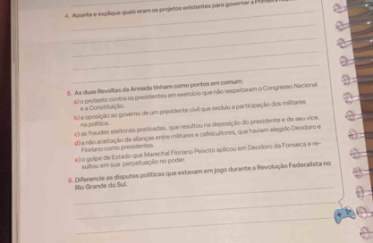 Aponte e explique quais eram os projetos existentes para goverar a P 
_ 
_ 
_ 
_ 
5. As duas Revoltas da Armada tinham como pontos em comum 
a) o protesto contra os presidentes em exercício que não respeitaram o Congresso Nacional 
e a Constitução 
b) a oposição ao governo de um presidente civil que excluiu a participação dos militares 
na política. 
c) as fraudes eleitorais praticadas, que resultou na deposição do presidente e de seu vice. 
d) a não aceitação de alianças entre miltares e cafeicultores, que haviam elegido Deodoro e 
Floriano como presidentes 
e) o golpe de Estado que Marechal Florlano Peixoto aplicou em Deodoro da Fonseca e re- 
sultou em sua perpetuação no poder. 
6. Diferencie as disputas políticas que estavam em jogo durante a Revolução Federalista no 
Rio Grande do Sul. 
_ 
_