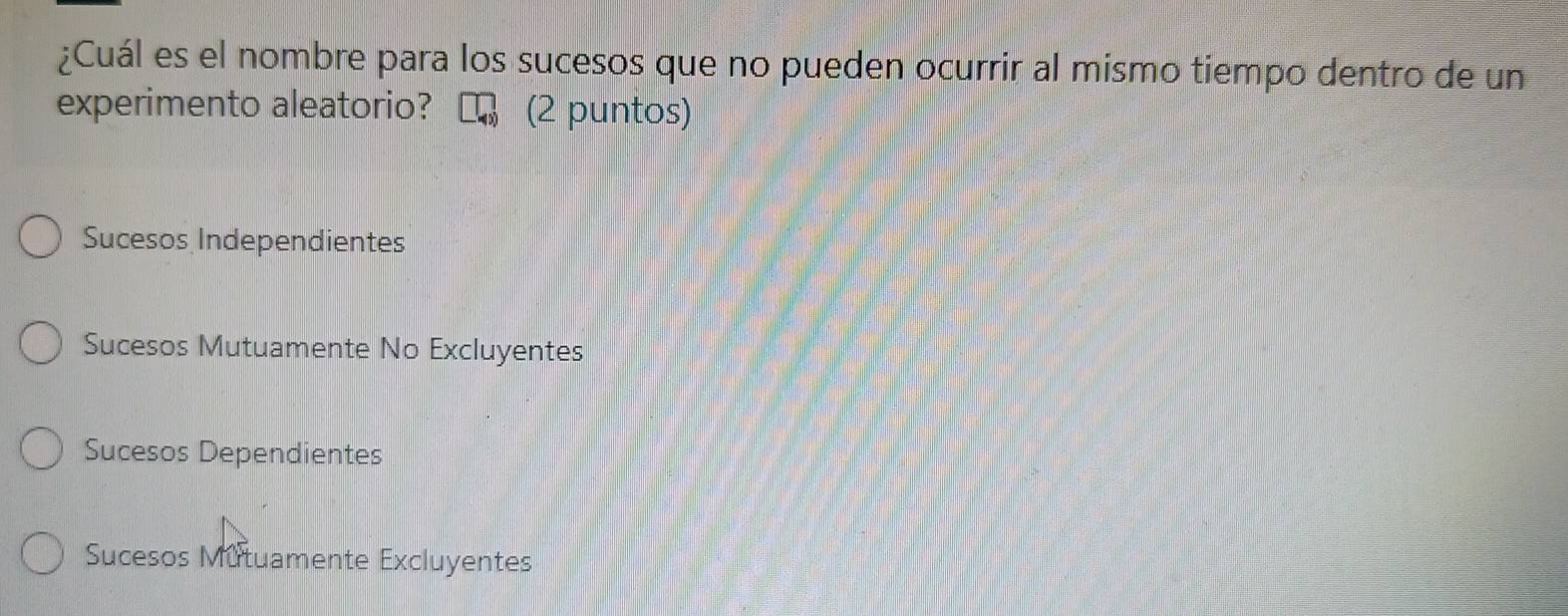 ¿Cuál es el nombre para los sucesos que no pueden ocurrir al mismo tiempo dentro de un
experimento aleatorio? (2 puntos)
Sucesos Independientes
Sucesos Mutuamente No Excluyentes
Sucesos Dependientes
Sucesos Mutuamente Excluyentes