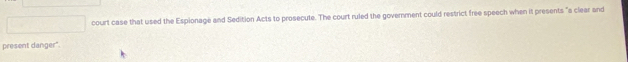 court case that used the Espionage and Sedition Acts to prosecute. The court ruled the government could restrict free speech when it presents "a clear and 
present danger"