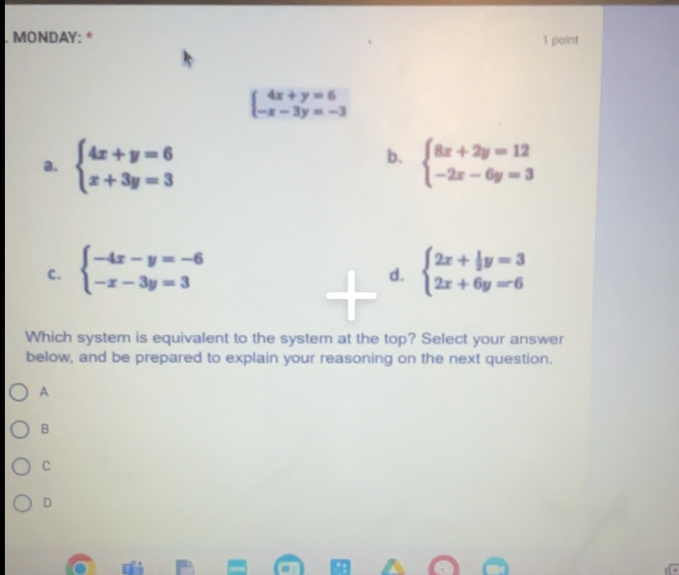 MONDAY: * 1 point
beginarrayl 4x+y=6 -x-3y=-3endarray.
b.
a. beginarrayl 4x+y=6 x+3y=3endarray. beginarrayl 8x+2y=12 -2x-6y=3endarray.
C. beginarrayl -4x-y=-6 -x-3y=3endarray. beginarrayl 2x+ 1/2 y=3 2x+6y=6endarray.
d.
Which system is equivalent to the system at the top? Select your answer
below, and be prepared to explain your reasoning on the next question.
A
B
C
D