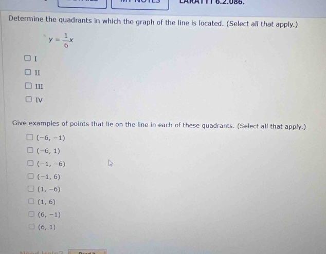 LARATTT 6.2.086.
Determine the quadrants in which the graph of the line is located. (Select all that apply.)
y= 1/6 x
I
II
III
IV
Give examples of points that lie on the line in each of these quadrants. (Select all that apply.)
(-6,-1)
(-6,1)
(-1,-6)
(-1,6)
(1,-6)
(1,6)
(6,-1)
(6,1)