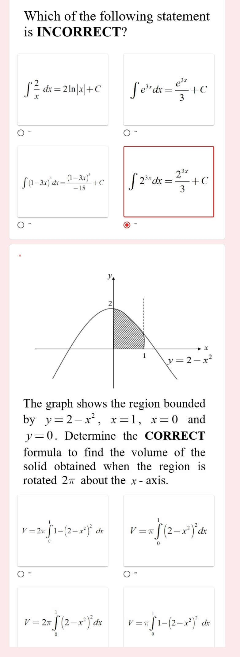 Which of the following statement
is INCORRECT?
∈t  2/x dx=2ln |x|+C ∈t e^(3x)dx= e^(3x)/3 +C
∈t (1-3x)^4dx=frac (1-3x)^5-15+C ∈t 2^(3x)dx= 2^(3x)/3 +C
The graph shows the region bounded
by y=2-x^2,x=1,x=0 and
y=0. Determine the CORRECT
formula to find the volume of the
solid obtained when the region is
rotated 2π about the x-axis.
V=2π ∈tlimits _0^(11-(2-x^2))^2 dx V=π ∈tlimits _0^(1(2-x^2))^2dx
V=2π ∈tlimits _0^(1(2-x^2))^2dx V=π ∈tlimits _0^(11-(2-x^2))^2 dx