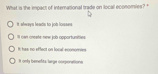 What is the impact of international trade on local economies? *
It always leads to job losses
It can create new job opportunities
It has no effect on local economies
It only benefits large corporations