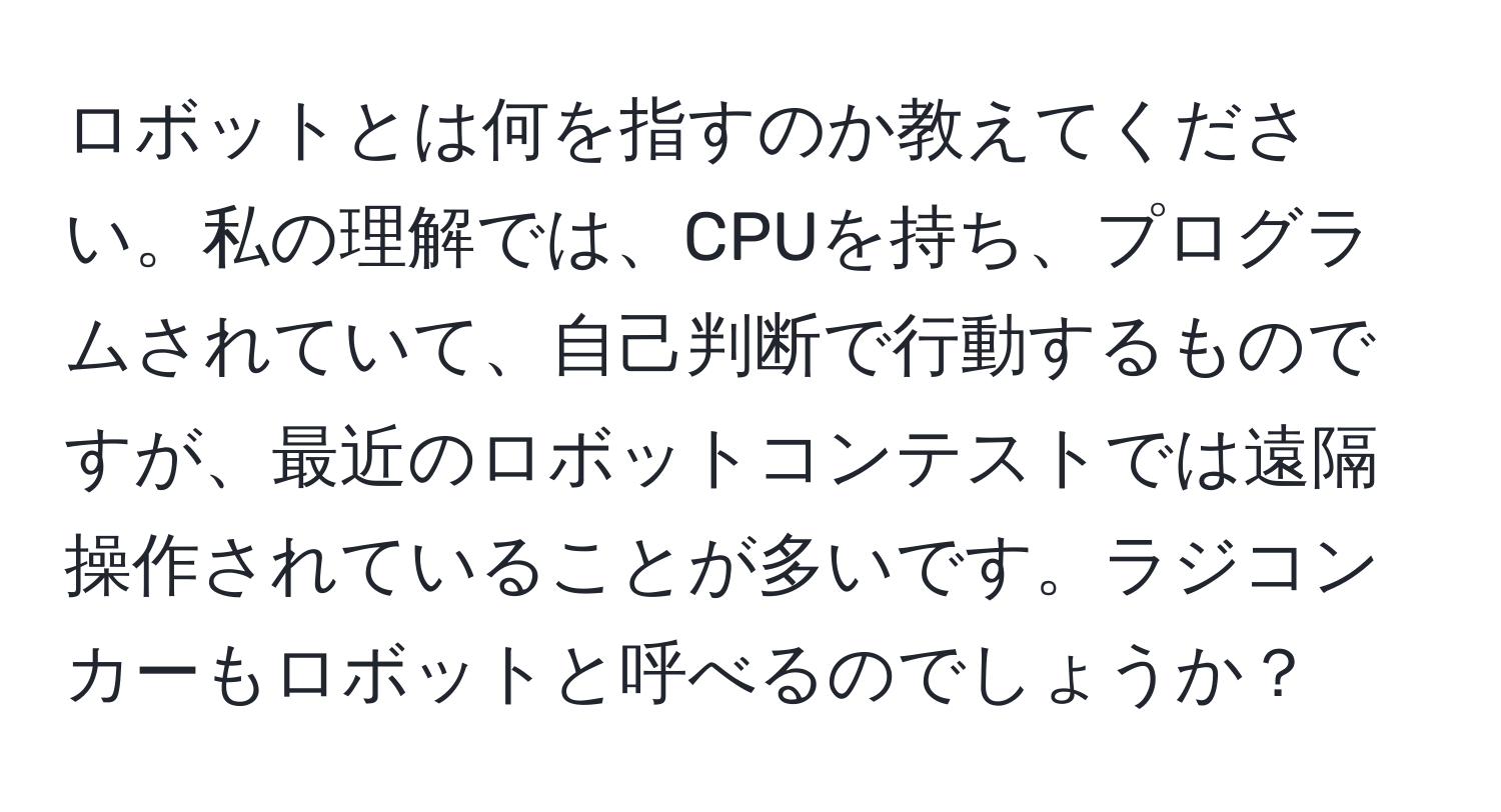 ロボットとは何を指すのか教えてください。私の理解では、CPUを持ち、プログラムされていて、自己判断で行動するものですが、最近のロボットコンテストでは遠隔操作されていることが多いです。ラジコンカーもロボットと呼べるのでしょうか？