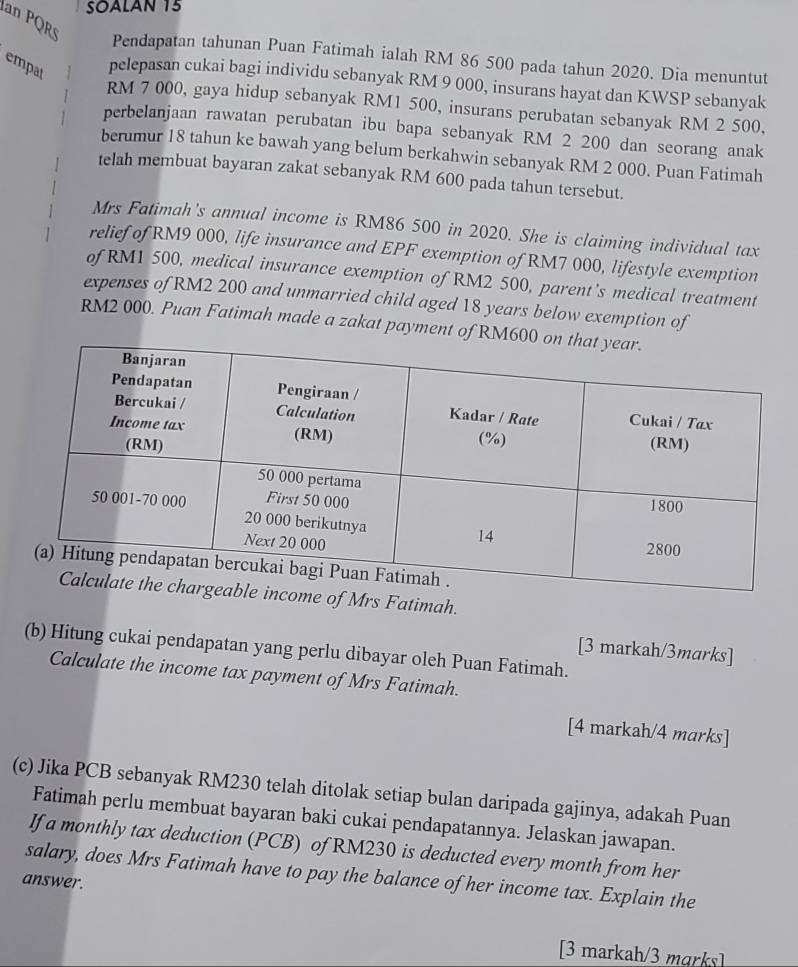 SOALAN 15 
an PQR 
Pendapatan tahunan Puan Fatimah ialah RM 86 500 pada tahun 2020. Dia menuntut 
empat 
pelepasan cukai bagi individu sebanyak RM 9 000, insurans hayat dan KWSP sebanyak
RM 7 000, gaya hidup sebanyak RM1 500, insurans perubatan sebanyak RM 2 500, 
perbelanjaan rawatan perubatan ibu bapa sebanyak RM 2 200 dan seorang anak 
berumur 18 tahun ke bawah yang belum berkahwin sebanyak RM 2 000. Puan Fatimah 
telah membuat bayaran zakat sebanyak RM 600 pada tahun tersebut. 
Mrs Fatimah's annual income is RM86 500 in 2020. She is claiming individual tax 
relief of RM9 000, life insurance and EPF exemption of RM7 000, lifestyle exemption 
of RM1 500, medical insurance exemption of RM2 500, parent's medical treatment 
expenses of RM2 200 and unmarried child aged 18 years below exemption of
RM2 000. Puan Fatimah made a zakat payment of RM
Mrs Fatimah. 
(b) Hitung cukai pendapatan yang perlu dibayar oleh Puan Fatimah. 
[3 markah/3marks] 
Calculate the income tax payment of Mrs Fatimah. 
[4 markah/4 marks] 
(c) Jika PCB sebanyak RM230 telah ditolak setiap bulan daripada gajinya, adakah Puan 
Fatimah perlu membuat bayaran baki cukai pendapatannya. Jelaskan jawapan. 
If a monthly tax deduction (PCB) of RM230 is deducted every month from her 
salary, does Mrs Fatimah have to pay the balance of her income tax. Explain the 
answer. 
[3 markah/3 marks]