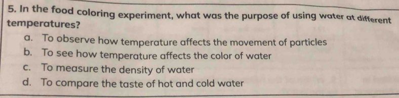 In the food coloring experiment, what was the purpose of using water at different
temperatures?
a. To observe how temperature affects the movement of particles
b. To see how temperature affects the color of water
c. To measure the density of water
d. To compare the taste of hot and cold water