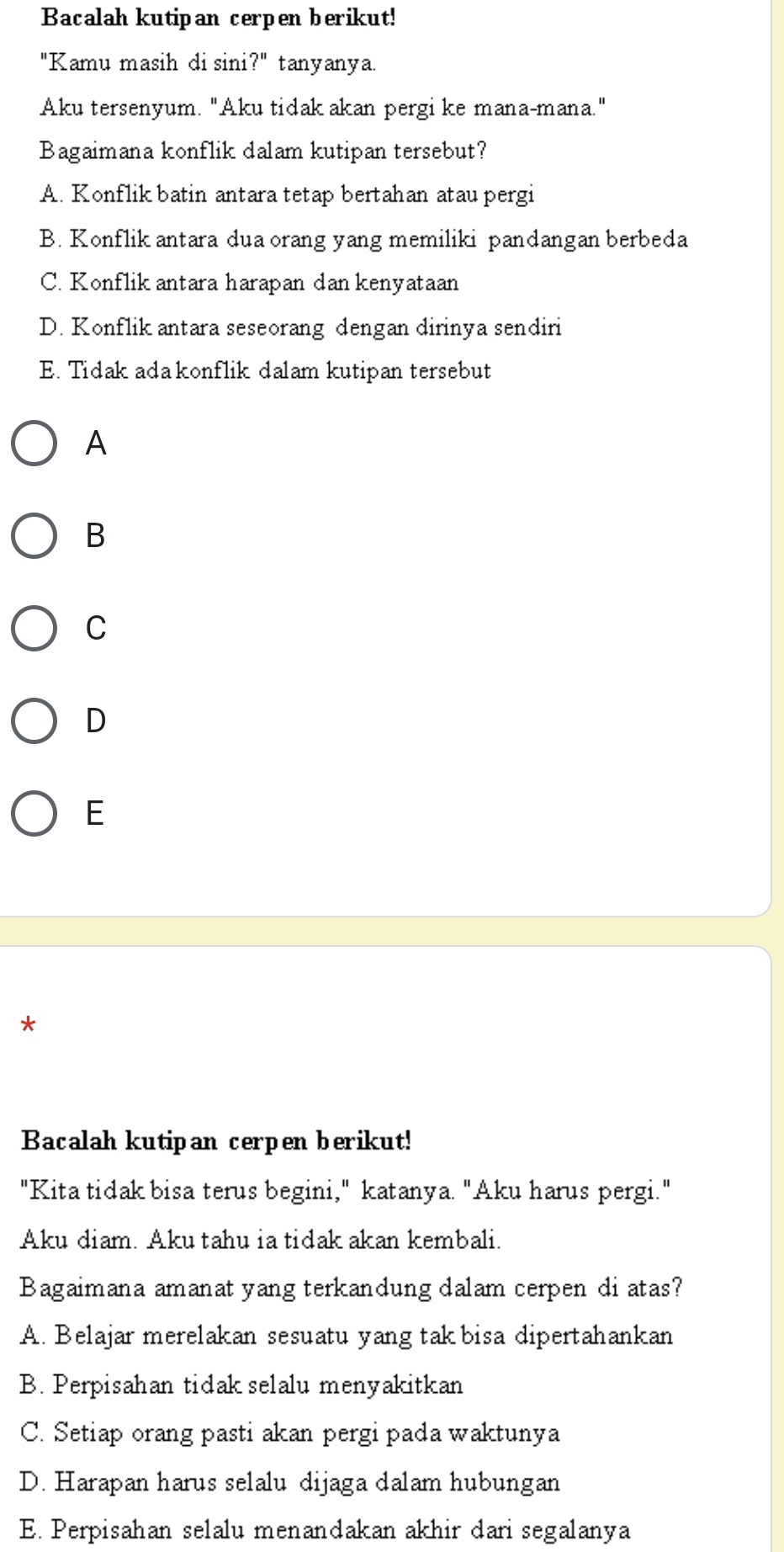 Bacalah kutipan cerpen berikut!
"Kamu masih di sini?" tanyanya.
Aku tersenyum. "Aku tidak akan pergi ke mana-mana."
Bagaimana konflik dalam kutipan tersebut?
A. Konflik batin antara tetap bertahan atau pergi
B. Konflik antara dua orang yang memiliki pandangan berbeda
C. Konflik antara harapan dan kenyataan
D. Konflik antara seseorang dengan dirinya sendiri
E. Tidak ada konflik dalam kutipan tersebut
A
B
C
D
E
*
Bacalah kutipan cerpen berikut!
"Kita tidak bisa terus begini," katanya. "Aku harus pergi."
Aku diam. Aku tahu ia tidak akan kembali.
Bagaimana amanat yang terkandung dalam cerpen di atas?
A. Belajar merelakan sesuatu yang tak bisa dipertahankan
B. Perpisahan tidak selalu menyakitkan
C. Setiap orang pasti akan pergi pada waktunya
D. Harapan harus selalu dijaga dalam hubungan
E. Perpisahan selalu menandakan akhir dari segalanya