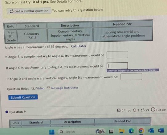 Score on last try: 0 of 1 pts. See Details for more. 
Get a similar question You can retry this question below 
Angle A has a measurement of 53 degrees. Calculator 
If Angle B is complementary to Angle A, its measurement would be: 
If Angle C is supplementary to Angle A, its measurement would be: 
Enter an integer or decimal number [more. 
If Angle D and Angle A are vertical angles, Angle D 's measurement would be: 
Question Help: Video Message instructor 
Submit Question 
Question 9 □ 0/1 ptつ 3 3 99 Details 
Unit Standard Description Needed For 
Search